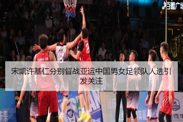 宋凯许基仁分别督战亚运中国男女足领队人选引发关注